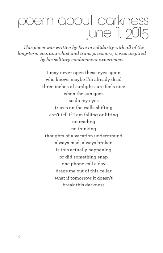 poem obout darkness june 1, 2015 This poem was written by Eric in solidarity with all of the long-term eco, anarchist and trans prisoners, it was inspired by his solitary confinement experience. Imay never open these eyes again who knows maybe I’m already dead three inches of sunlight sure feels nice when the sun goes 50 domy eyes traces on the walls shifting can’t tell if I am falling or lifting no reading no thinking thoughts of a vacation underground always mad, always broken is this actually happening or did something snap one phone call a day drags me out of this cellar what if tomorrow it doesn’t break this darkness